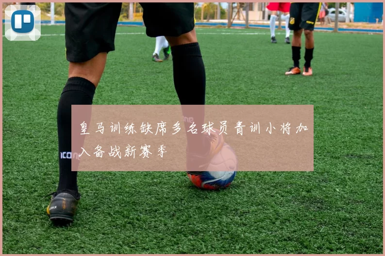 皇马训练缺席多名球员青训小将加入备战新赛季