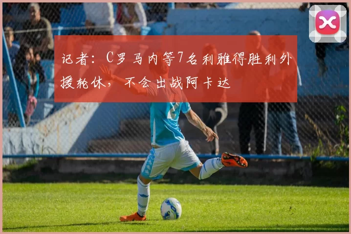 记者：C罗马内等7名利雅得胜利外援轮休，不会出战阿卡达