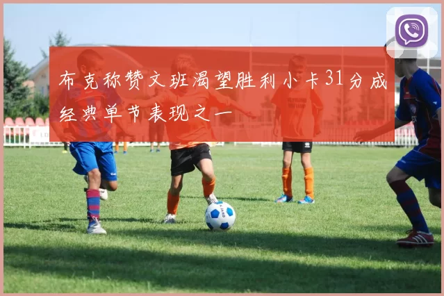 布克称赞文班渴望胜利小卡31分成经典单节表现之一