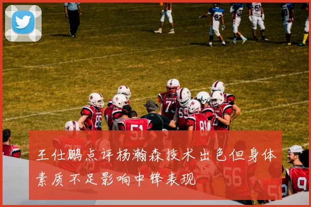 王仕鹏点评杨瀚森技术出色但身体素质不足影响中锋表现