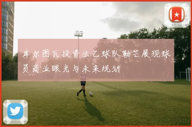 库尔图瓦投资法乙球队勒芒展现球员商业眼光与未来规划