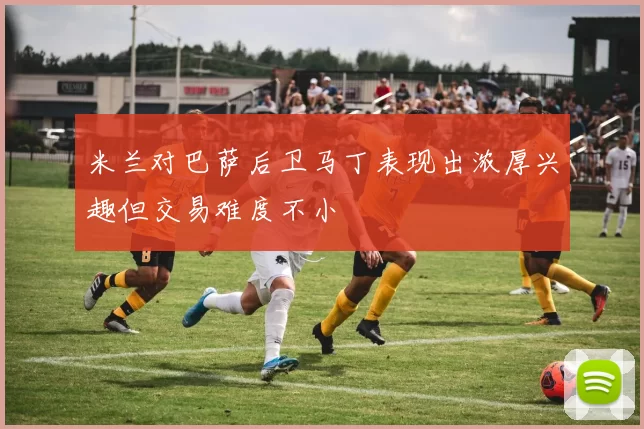 米兰对巴萨后卫马丁表现出浓厚兴趣但交易难度不小