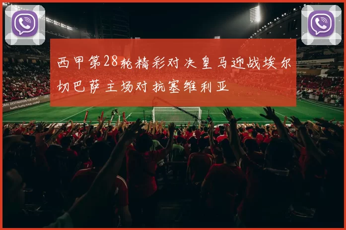 西甲第28轮精彩对决皇马迎战埃尔切巴萨主场对抗塞维利亚