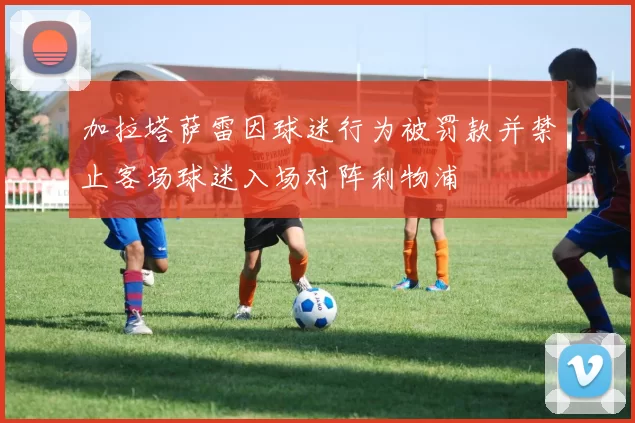加拉塔萨雷因球迷行为被罚款并禁止客场球迷入场对阵利物浦