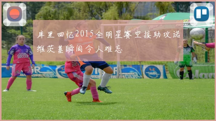 库里回忆2015全明星赛空接助攻诺维茨基瞬间令人难忘