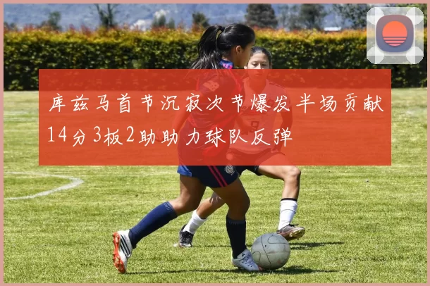 库兹马首节沉寂次节爆发半场贡献14分3板2助助力球队反弹