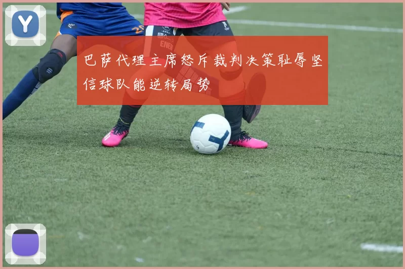 巴萨代理主席怒斥裁判决策耻辱坚信球队能逆转局势