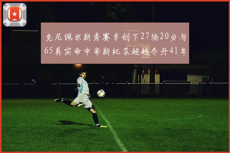 克尼佩尔新秀赛季创下27场20分与65真实命中率新纪录超越乔丹41年历史