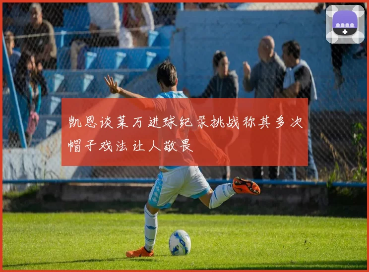 凯恩谈莱万进球纪录挑战称其多次帽子戏法让人敬畏