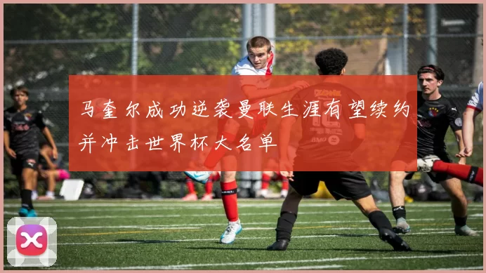 马奎尔成功逆袭曼联生涯有望续约并冲击世界杯大名单