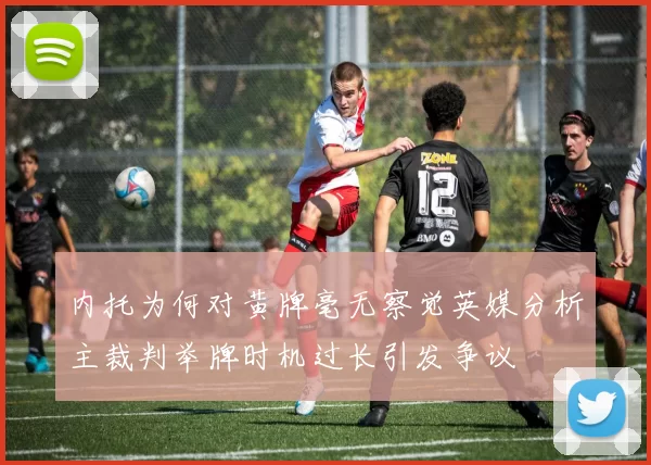 内托为何对黄牌毫无察觉英媒分析主裁判举牌时机过长引发争议
