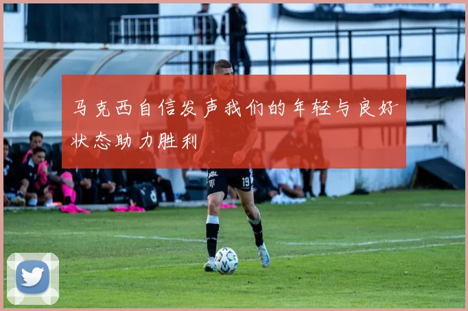 马克西自信发声我们的年轻与良好状态助力胜利