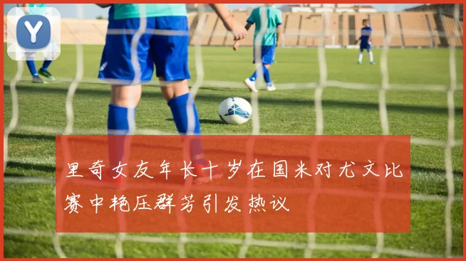 里奇女友年长十岁在国米对尤文比赛中艳压群芳引发热议