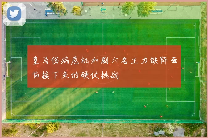 皇马伤病危机加剧六名主力缺阵面临接下来的硬仗挑战