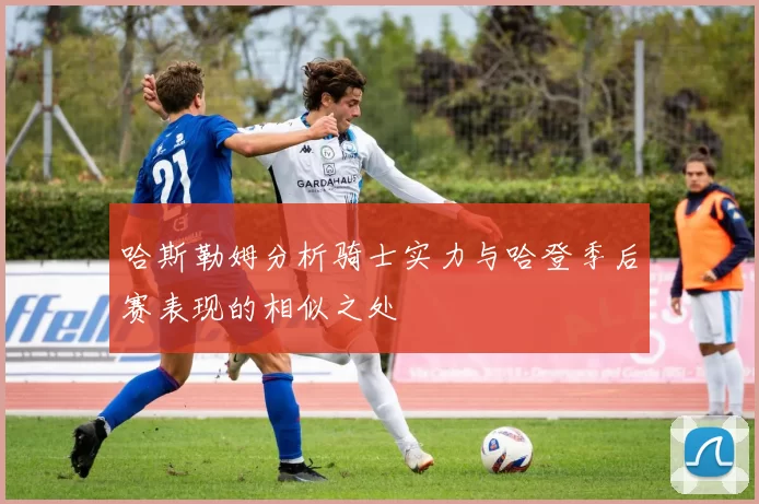 哈斯勒姆分析骑士实力与哈登季后赛表现的相似之处
