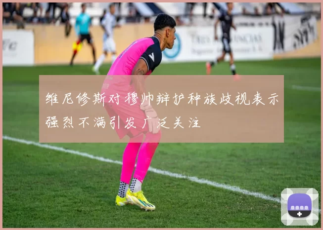维尼修斯对穆帅辩护种族歧视表示强烈不满引发广泛关注