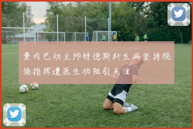 费内巴切主帅特德斯科生病坚持现场指挥遭医生劝阻引关注