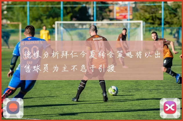 德媒分析拜仁今夏转会策略将以出售球员为主不急于引援