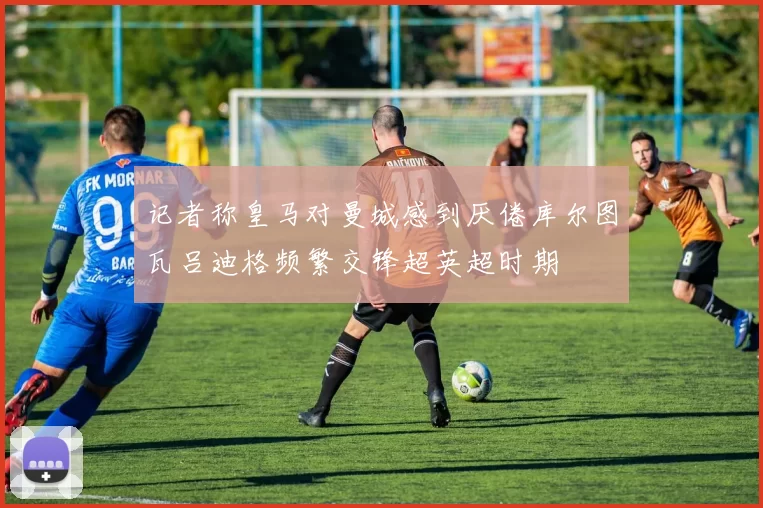 记者称皇马对曼城感到厌倦库尔图瓦吕迪格频繁交锋超英超时期